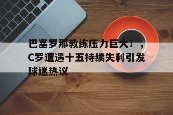 KAIYUN-包含巴塞罗那教练压力巨大！，C罗遭遇十五持续失利引发球迷热议的词条